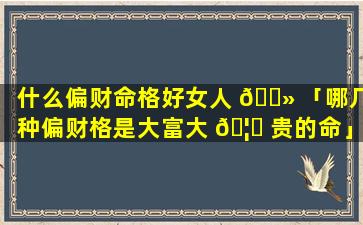 什么偏财命格好女人 🌻 「哪几种偏财格是大富大 🦅 贵的命」